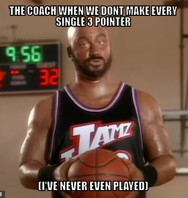 The coach when we dont make every single 3 pointer (I've never even played)